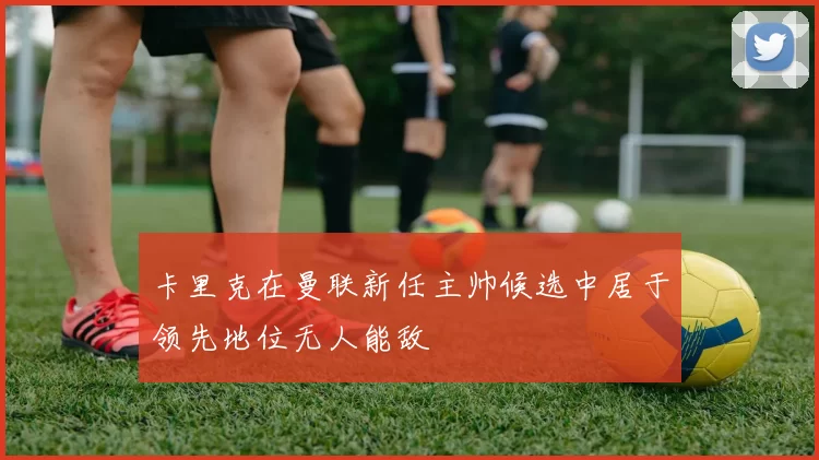 卡里克在曼联新任主帅候选中居于领先地位无人能敌