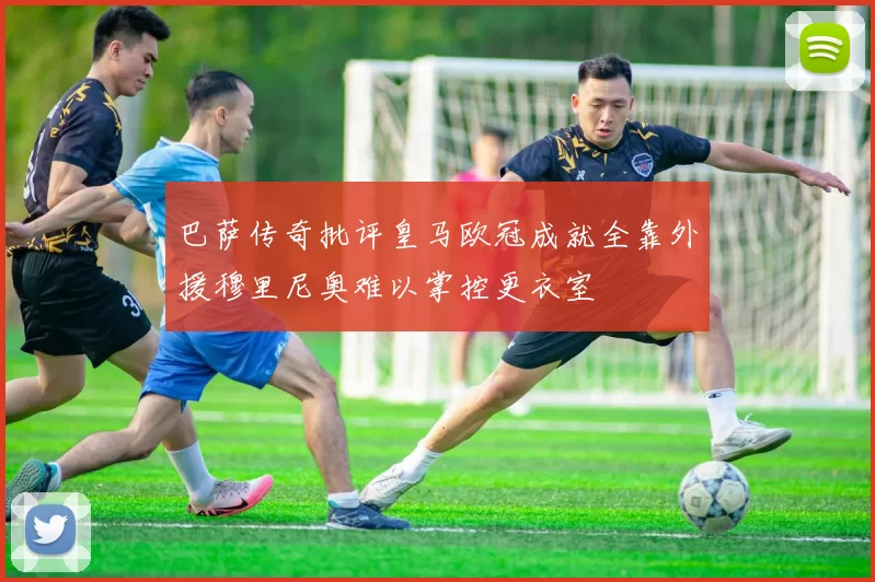 巴萨传奇批评皇马欧冠成就全靠外援穆里尼奥难以掌控更衣室