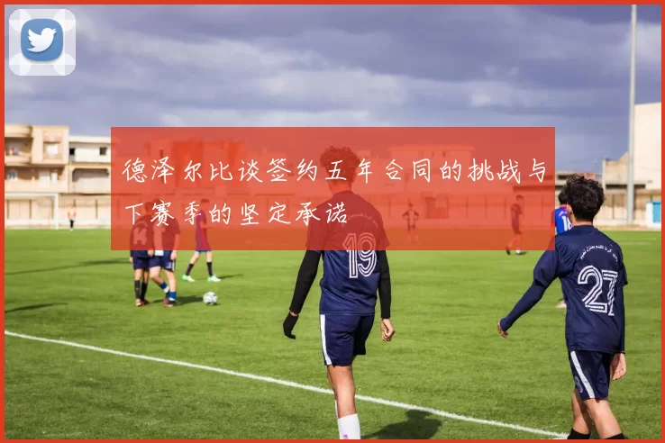 德泽尔比谈签约五年合同的挑战与下赛季的坚定承诺