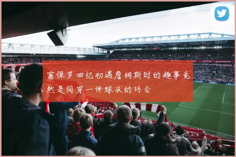 富保罗回忆初遇詹姆斯时的趣事竟然是同穿一件球衣的巧合