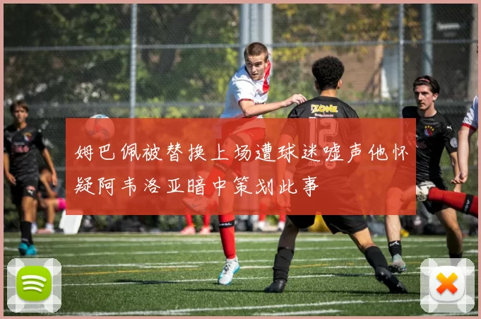 姆巴佩被替换上场遭球迷嘘声他怀疑阿韦洛亚暗中策划此事