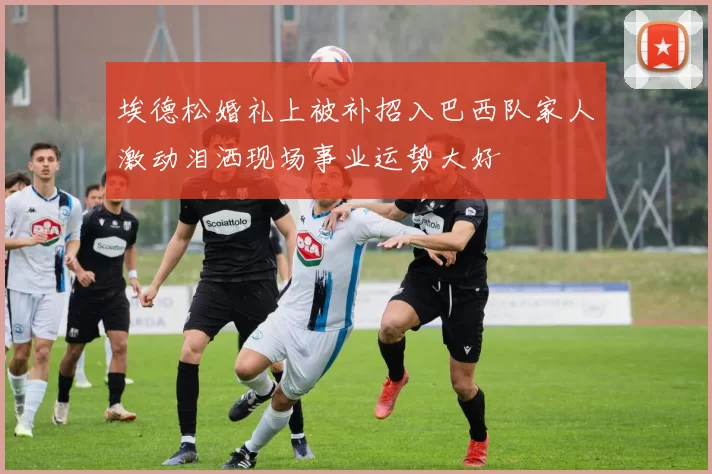 埃德松婚礼上被补招入巴西队家人激动泪洒现场事业运势大好