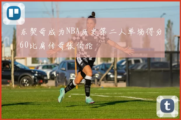 东契奇成为NBA历史第二人单场得分60比肩传奇张伯伦