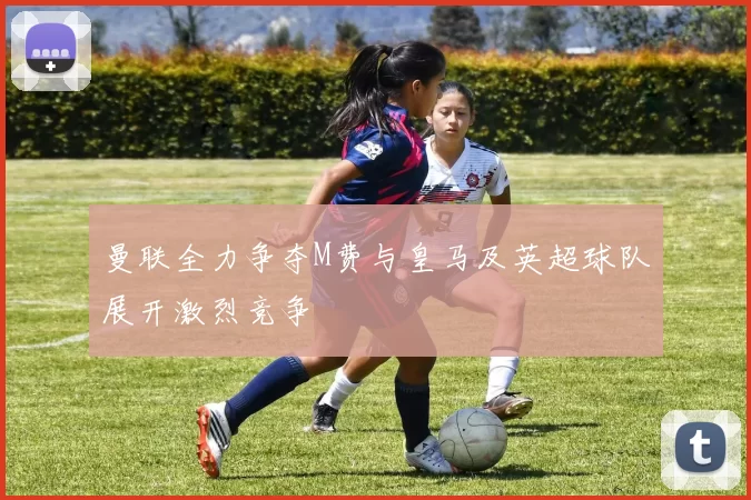 曼联全力争夺M费与皇马及英超球队展开激烈竞争