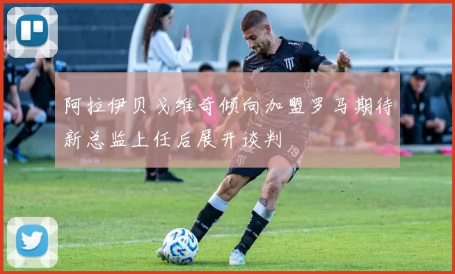 阿拉伊贝戈维奇倾向加盟罗马期待新总监上任后展开谈判