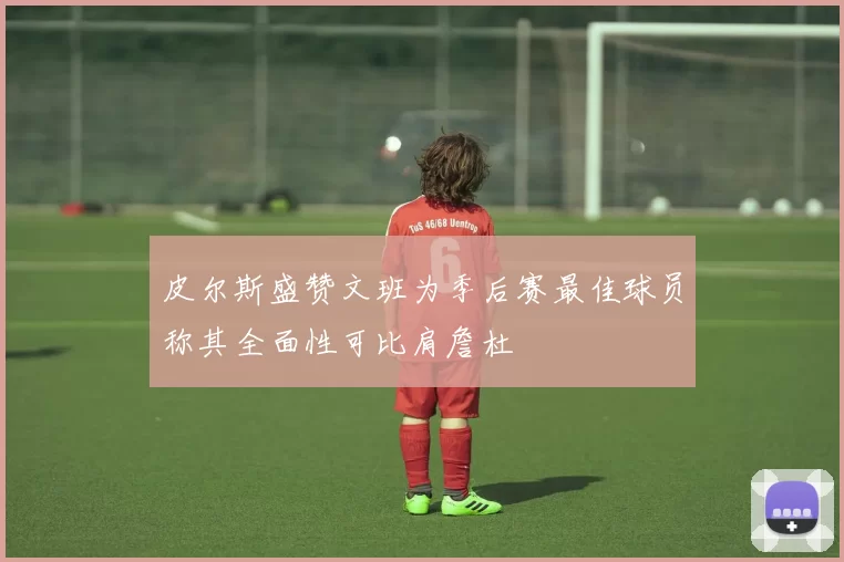 皮尔斯盛赞文班为季后赛最佳球员称其全面性可比肩詹杜