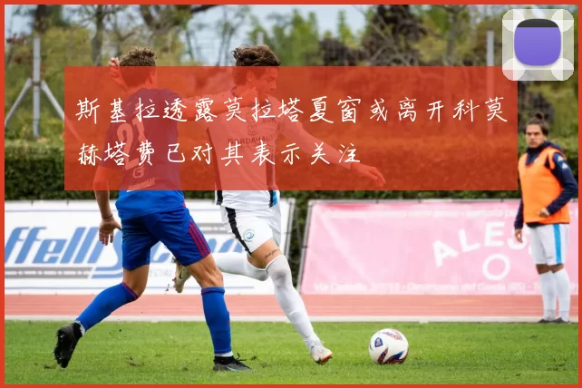 斯基拉透露莫拉塔夏窗或离开科莫赫塔费已对其表示关注