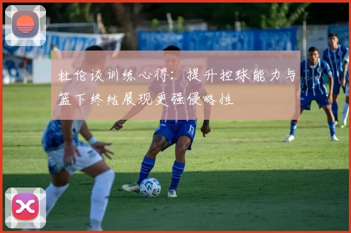 杜伦谈训练心得：提升控球能力与篮下终结展现更强侵略性