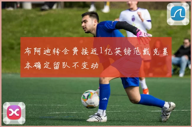 布阿迪转会费接近1亿英镑范戴克基本确定留队不变动