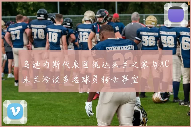 乌迪内斯代表团抵达米兰之家与AC米兰洽谈多名球员转会事宜