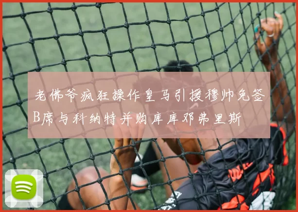 老佛爷疯狂操作皇马引援穆帅免签B席与科纳特并购库库邓弗里斯