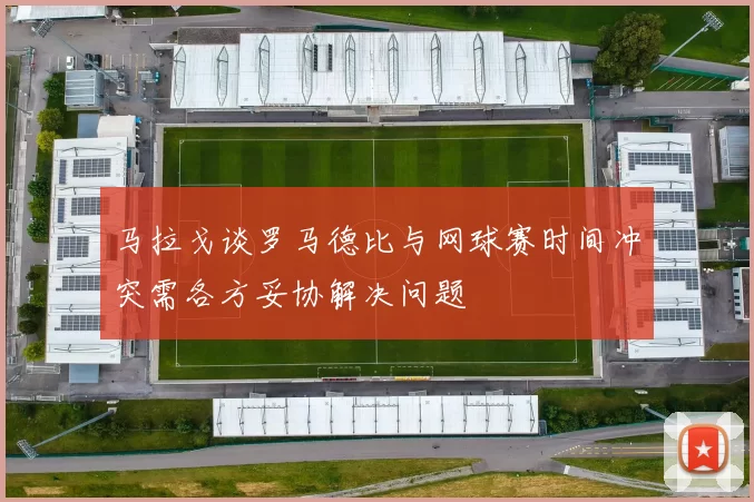 马拉戈谈罗马德比与网球赛时间冲突需各方妥协解决问题