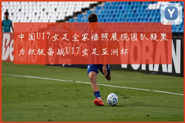 中国U17女足全家福照展现团队凝聚力积极备战U17女足亚洲杯