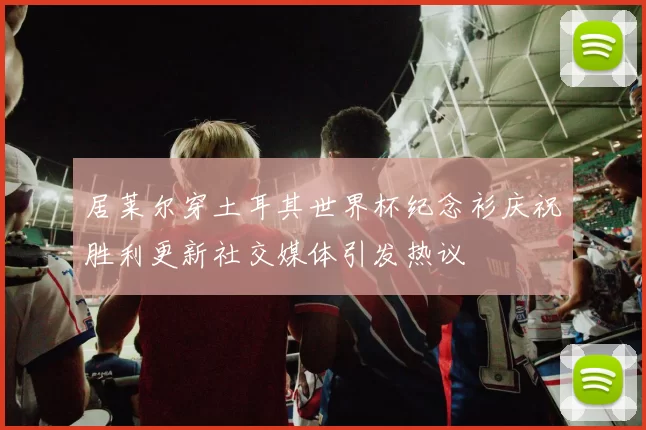 居莱尔穿土耳其世界杯纪念衫庆祝胜利更新社交媒体引发热议