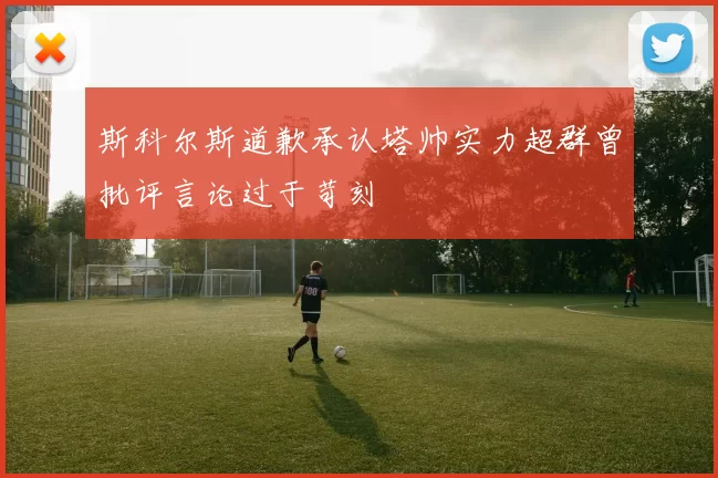 斯科尔斯道歉承认塔帅实力超群曾批评言论过于苛刻