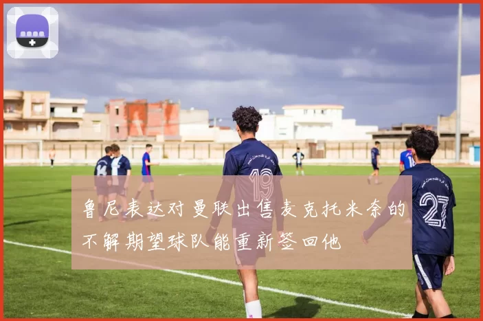 鲁尼表达对曼联出售麦克托米奈的不解期望球队能重新签回他